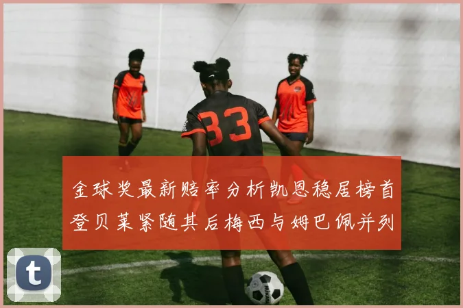 金球奖最新赔率分析凯恩稳居榜首登贝莱紧随其后梅西与姆巴佩并列第四