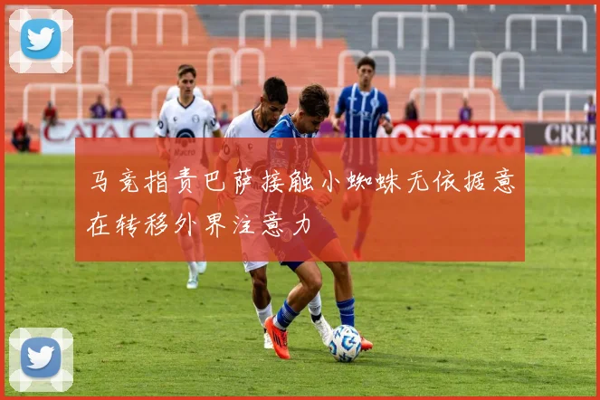 马竞指责巴萨接触小蜘蛛无依据意在转移外界注意力