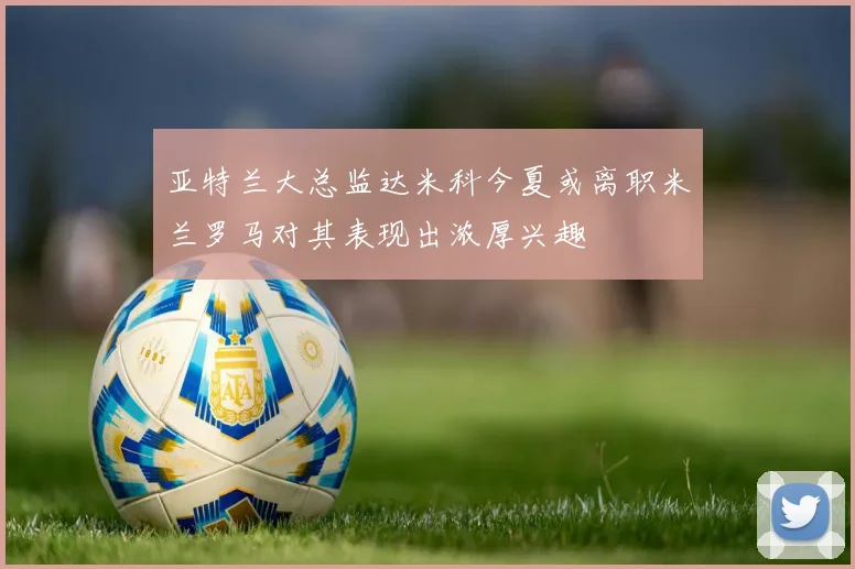 亚特兰大总监达米科今夏或离职米兰罗马对其表现出浓厚兴趣