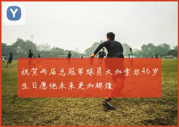 祝贺两届总冠军球员大加索尔46岁生日愿他未来更加辉煌