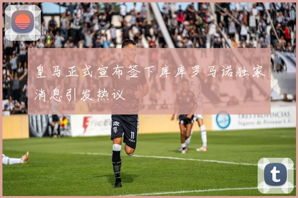 皇马正式宣布签下库库罗马诺独家消息引发热议