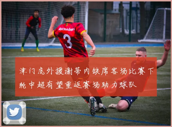 津门虎外援谢蒂内缺席客场比赛下轮中超有望重返赛场助力球队