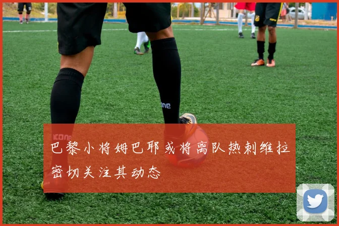 巴黎小将姆巴耶或将离队热刺维拉密切关注其动态