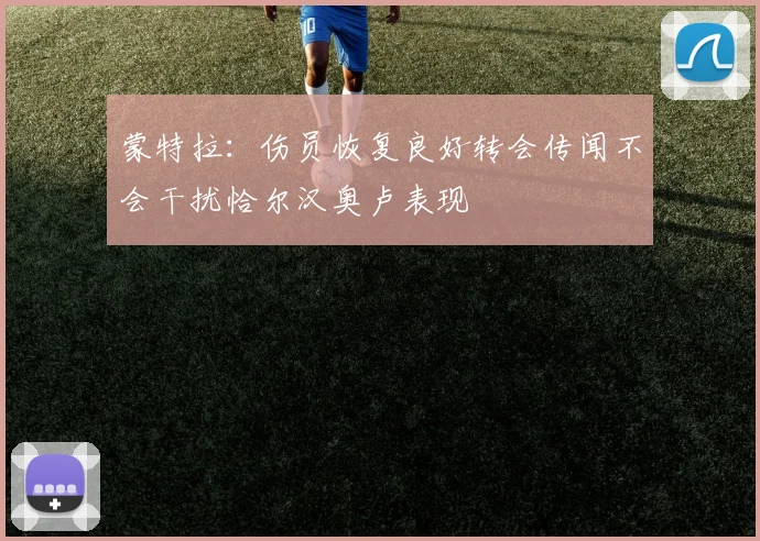 蒙特拉：伤员恢复良好转会传闻不会干扰恰尔汉奥卢表现
