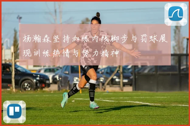 杨瀚森坚持加练内线脚步与罚球展现训练热情与努力精神