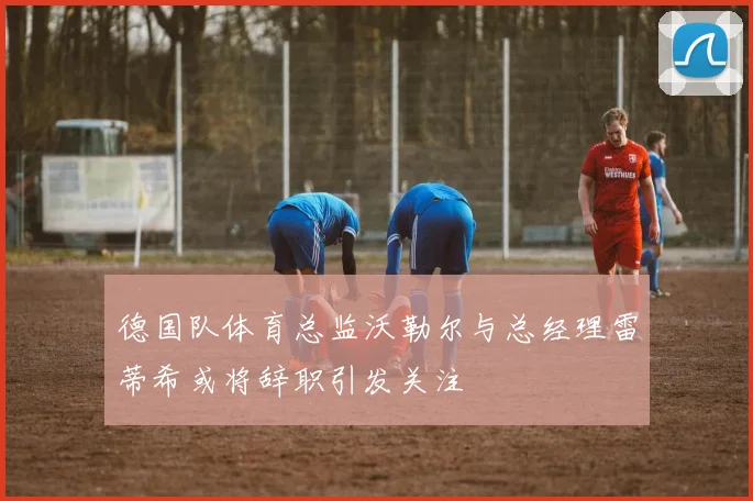 德国队体育总监沃勒尔与总经理雷蒂希或将辞职引发关注