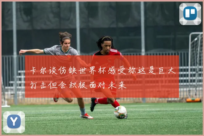 卡尔谈伤缺世界杯感受称这是巨大打击但会积极面对未来