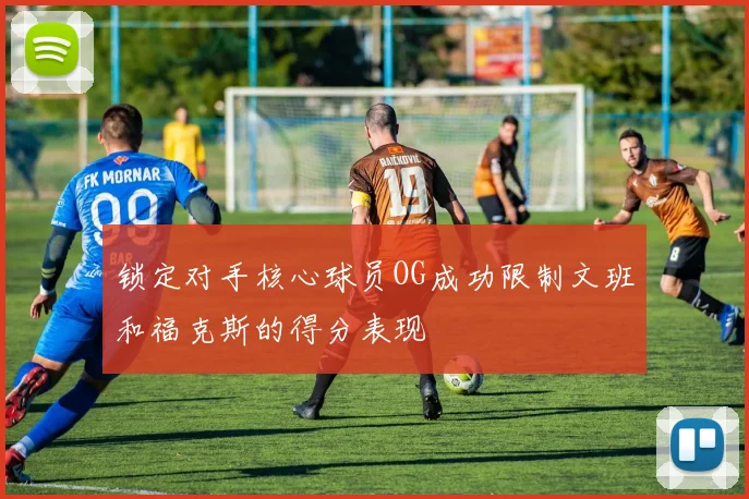 锁定对手核心球员OG成功限制文班和福克斯的得分表现