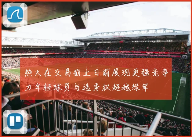 热火在交易截止日前展现更强竞争力年轻球员与选秀权超越绿军