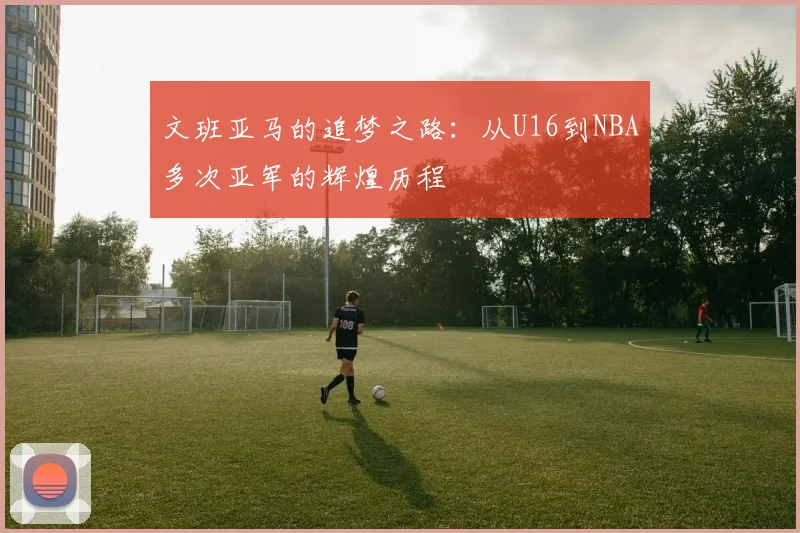 文班亚马的追梦之路：从U16到NBA多次亚军的辉煌历程