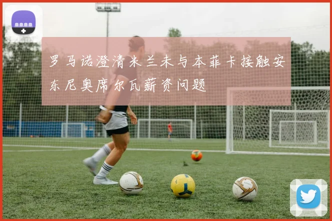 罗马诺澄清米兰未与本菲卡接触安东尼奥席尔瓦薪资问题