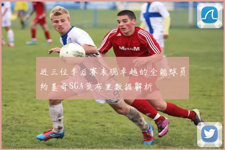 近三位季后赛表现卓越的全能球员约基奇SGA莫布里数据解析